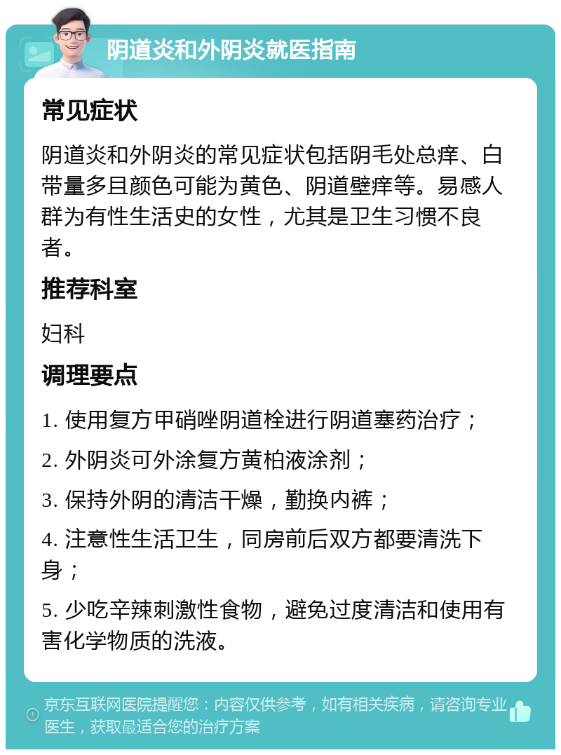 阴道炎和外阴炎就医指南 常见症状 阴道炎和外阴炎的常见症状包括阴毛处总痒、白带量多且颜色可能为黄色、阴道壁痒等。易感人群为有性生活史的女性，尤其是卫生习惯不良者。 推荐科室 妇科 调理要点 1. 使用复方甲硝唑阴道栓进行阴道塞药治疗； 2. 外阴炎可外涂复方黄柏液涂剂； 3. 保持外阴的清洁干燥，勤换内裤； 4. 注意性生活卫生，同房前后双方都要清洗下身； 5. 少吃辛辣刺激性食物，避免过度清洁和使用有害化学物质的洗液。