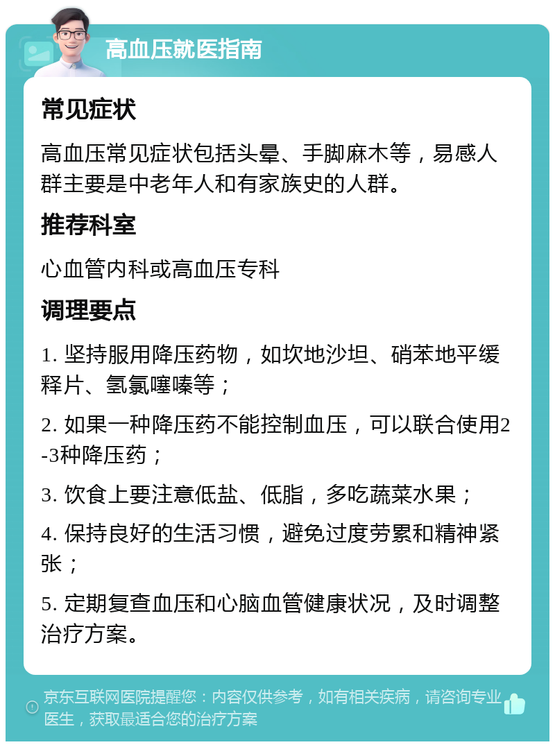 高血压就医指南 常见症状 高血压常见症状包括头晕、手脚麻木等，易感人群主要是中老年人和有家族史的人群。 推荐科室 心血管内科或高血压专科 调理要点 1. 坚持服用降压药物，如坎地沙坦、硝苯地平缓释片、氢氯噻嗪等； 2. 如果一种降压药不能控制血压，可以联合使用2-3种降压药； 3. 饮食上要注意低盐、低脂，多吃蔬菜水果； 4. 保持良好的生活习惯，避免过度劳累和精神紧张； 5. 定期复查血压和心脑血管健康状况，及时调整治疗方案。