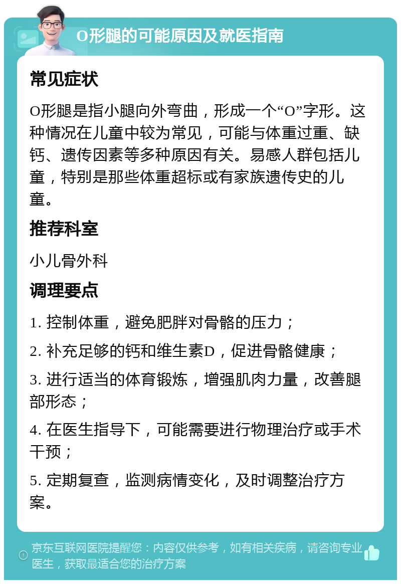 O形腿的可能原因及就医指南 常见症状 O形腿是指小腿向外弯曲，形成一个“O”字形。这种情况在儿童中较为常见，可能与体重过重、缺钙、遗传因素等多种原因有关。易感人群包括儿童，特别是那些体重超标或有家族遗传史的儿童。 推荐科室 小儿骨外科 调理要点 1. 控制体重，避免肥胖对骨骼的压力； 2. 补充足够的钙和维生素D，促进骨骼健康； 3. 进行适当的体育锻炼，增强肌肉力量，改善腿部形态； 4. 在医生指导下，可能需要进行物理治疗或手术干预； 5. 定期复查，监测病情变化，及时调整治疗方案。