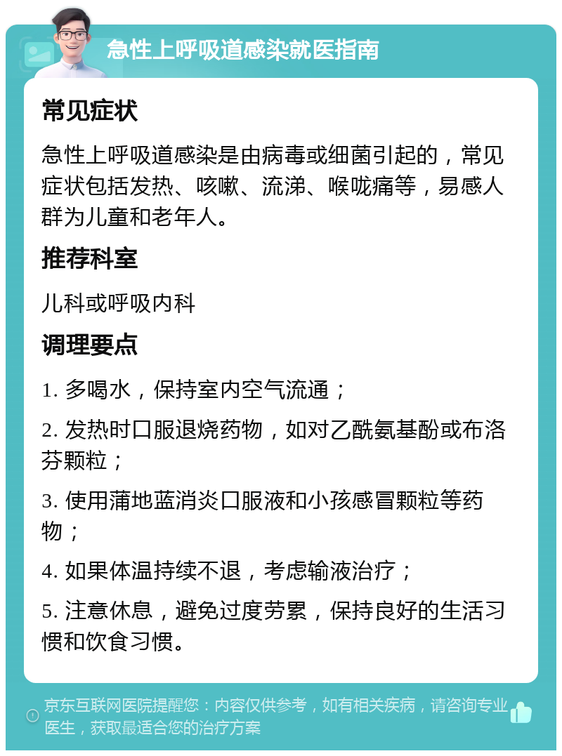 急性上呼吸道感染就医指南 常见症状 急性上呼吸道感染是由病毒或细菌引起的，常见症状包括发热、咳嗽、流涕、喉咙痛等，易感人群为儿童和老年人。 推荐科室 儿科或呼吸内科 调理要点 1. 多喝水，保持室内空气流通； 2. 发热时口服退烧药物，如对乙酰氨基酚或布洛芬颗粒； 3. 使用蒲地蓝消炎口服液和小孩感冒颗粒等药物； 4. 如果体温持续不退，考虑输液治疗； 5. 注意休息，避免过度劳累，保持良好的生活习惯和饮食习惯。