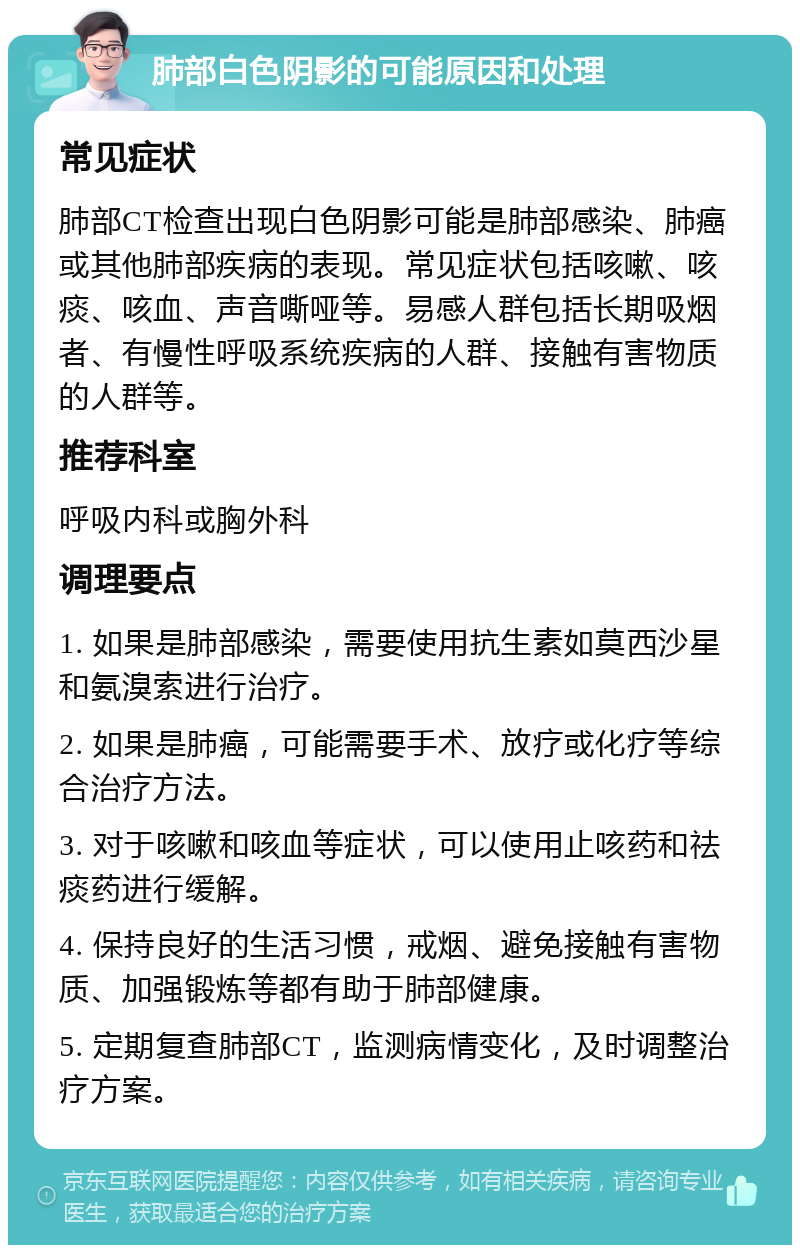 肺部白色阴影的可能原因和处理 常见症状 肺部CT检查出现白色阴影可能是肺部感染、肺癌或其他肺部疾病的表现。常见症状包括咳嗽、咳痰、咳血、声音嘶哑等。易感人群包括长期吸烟者、有慢性呼吸系统疾病的人群、接触有害物质的人群等。 推荐科室 呼吸内科或胸外科 调理要点 1. 如果是肺部感染，需要使用抗生素如莫西沙星和氨溴索进行治疗。 2. 如果是肺癌，可能需要手术、放疗或化疗等综合治疗方法。 3. 对于咳嗽和咳血等症状，可以使用止咳药和祛痰药进行缓解。 4. 保持良好的生活习惯，戒烟、避免接触有害物质、加强锻炼等都有助于肺部健康。 5. 定期复查肺部CT，监测病情变化，及时调整治疗方案。