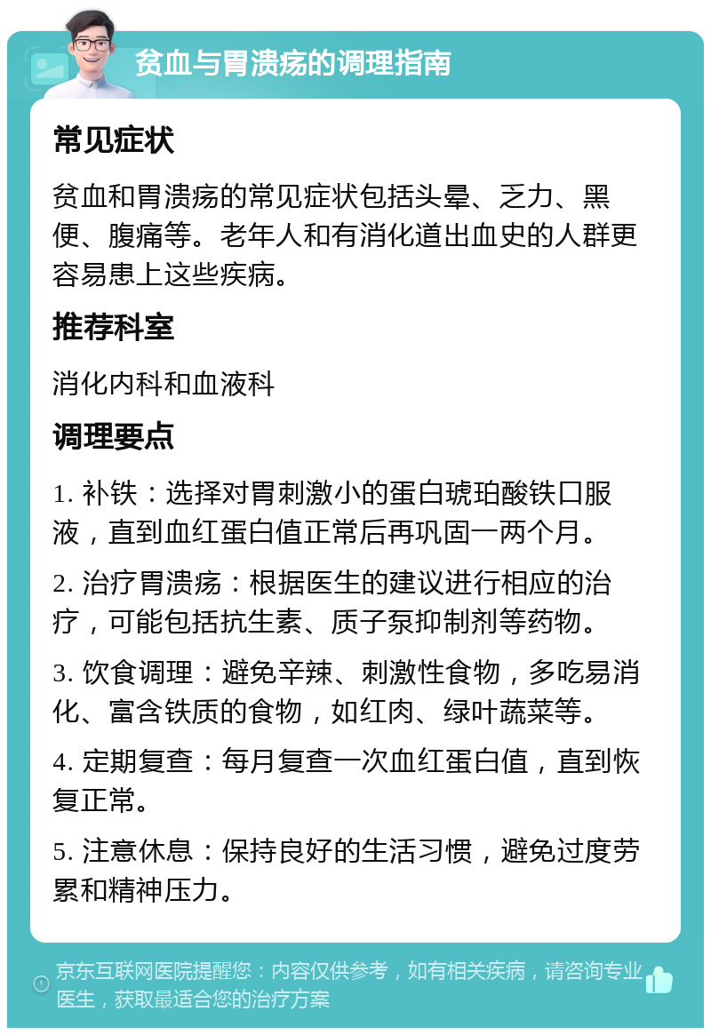 贫血与胃溃疡的调理指南 常见症状 贫血和胃溃疡的常见症状包括头晕、乏力、黑便、腹痛等。老年人和有消化道出血史的人群更容易患上这些疾病。 推荐科室 消化内科和血液科 调理要点 1. 补铁：选择对胃刺激小的蛋白琥珀酸铁口服液，直到血红蛋白值正常后再巩固一两个月。 2. 治疗胃溃疡：根据医生的建议进行相应的治疗，可能包括抗生素、质子泵抑制剂等药物。 3. 饮食调理：避免辛辣、刺激性食物，多吃易消化、富含铁质的食物，如红肉、绿叶蔬菜等。 4. 定期复查：每月复查一次血红蛋白值，直到恢复正常。 5. 注意休息：保持良好的生活习惯，避免过度劳累和精神压力。