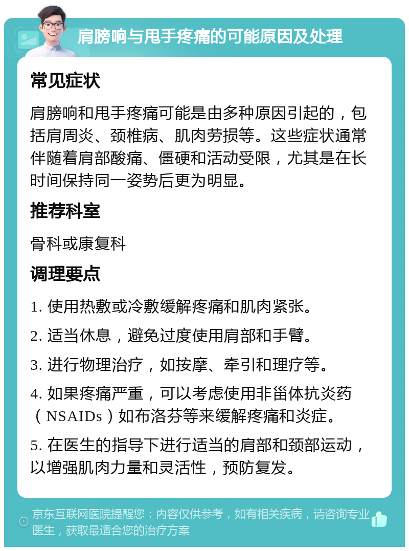 肩膀响与甩手疼痛的可能原因及处理 常见症状 肩膀响和甩手疼痛可能是由多种原因引起的，包括肩周炎、颈椎病、肌肉劳损等。这些症状通常伴随着肩部酸痛、僵硬和活动受限，尤其是在长时间保持同一姿势后更为明显。 推荐科室 骨科或康复科 调理要点 1. 使用热敷或冷敷缓解疼痛和肌肉紧张。 2. 适当休息，避免过度使用肩部和手臂。 3. 进行物理治疗，如按摩、牵引和理疗等。 4. 如果疼痛严重，可以考虑使用非甾体抗炎药（NSAIDs）如布洛芬等来缓解疼痛和炎症。 5. 在医生的指导下进行适当的肩部和颈部运动，以增强肌肉力量和灵活性，预防复发。