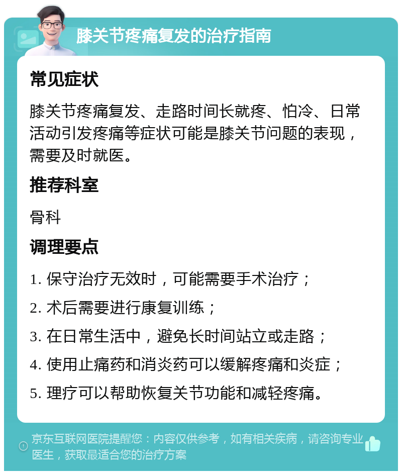 膝关节疼痛复发的治疗指南 常见症状 膝关节疼痛复发、走路时间长就疼、怕冷、日常活动引发疼痛等症状可能是膝关节问题的表现，需要及时就医。 推荐科室 骨科 调理要点 1. 保守治疗无效时，可能需要手术治疗； 2. 术后需要进行康复训练； 3. 在日常生活中，避免长时间站立或走路； 4. 使用止痛药和消炎药可以缓解疼痛和炎症； 5. 理疗可以帮助恢复关节功能和减轻疼痛。