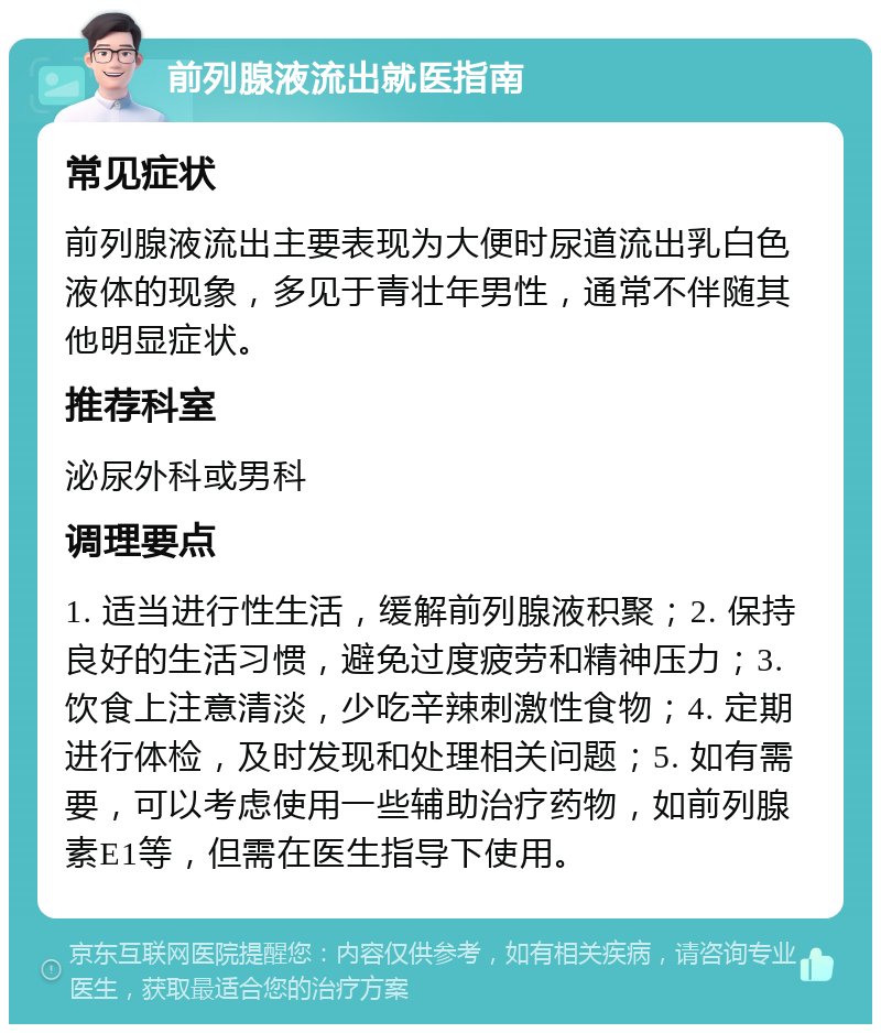 前列腺液流出就医指南 常见症状 前列腺液流出主要表现为大便时尿道流出乳白色液体的现象，多见于青壮年男性，通常不伴随其他明显症状。 推荐科室 泌尿外科或男科 调理要点 1. 适当进行性生活，缓解前列腺液积聚；2. 保持良好的生活习惯，避免过度疲劳和精神压力；3. 饮食上注意清淡，少吃辛辣刺激性食物；4. 定期进行体检，及时发现和处理相关问题；5. 如有需要，可以考虑使用一些辅助治疗药物，如前列腺素E1等，但需在医生指导下使用。