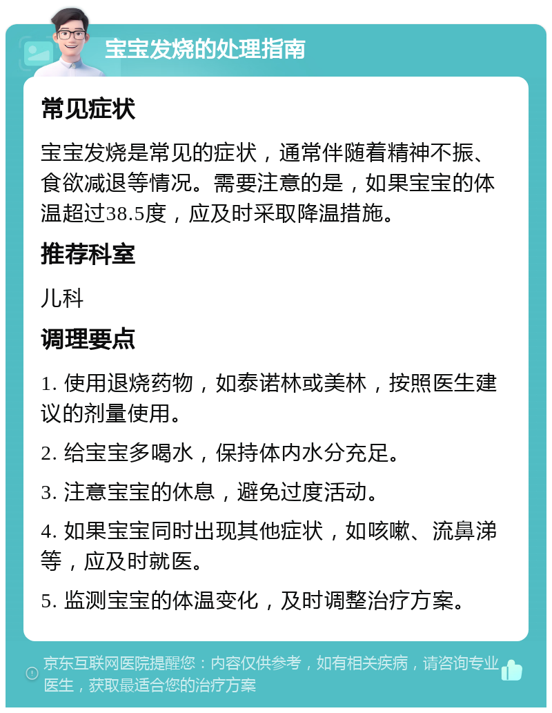 宝宝发烧的处理指南 常见症状 宝宝发烧是常见的症状，通常伴随着精神不振、食欲减退等情况。需要注意的是，如果宝宝的体温超过38.5度，应及时采取降温措施。 推荐科室 儿科 调理要点 1. 使用退烧药物，如泰诺林或美林，按照医生建议的剂量使用。 2. 给宝宝多喝水，保持体内水分充足。 3. 注意宝宝的休息，避免过度活动。 4. 如果宝宝同时出现其他症状，如咳嗽、流鼻涕等，应及时就医。 5. 监测宝宝的体温变化，及时调整治疗方案。