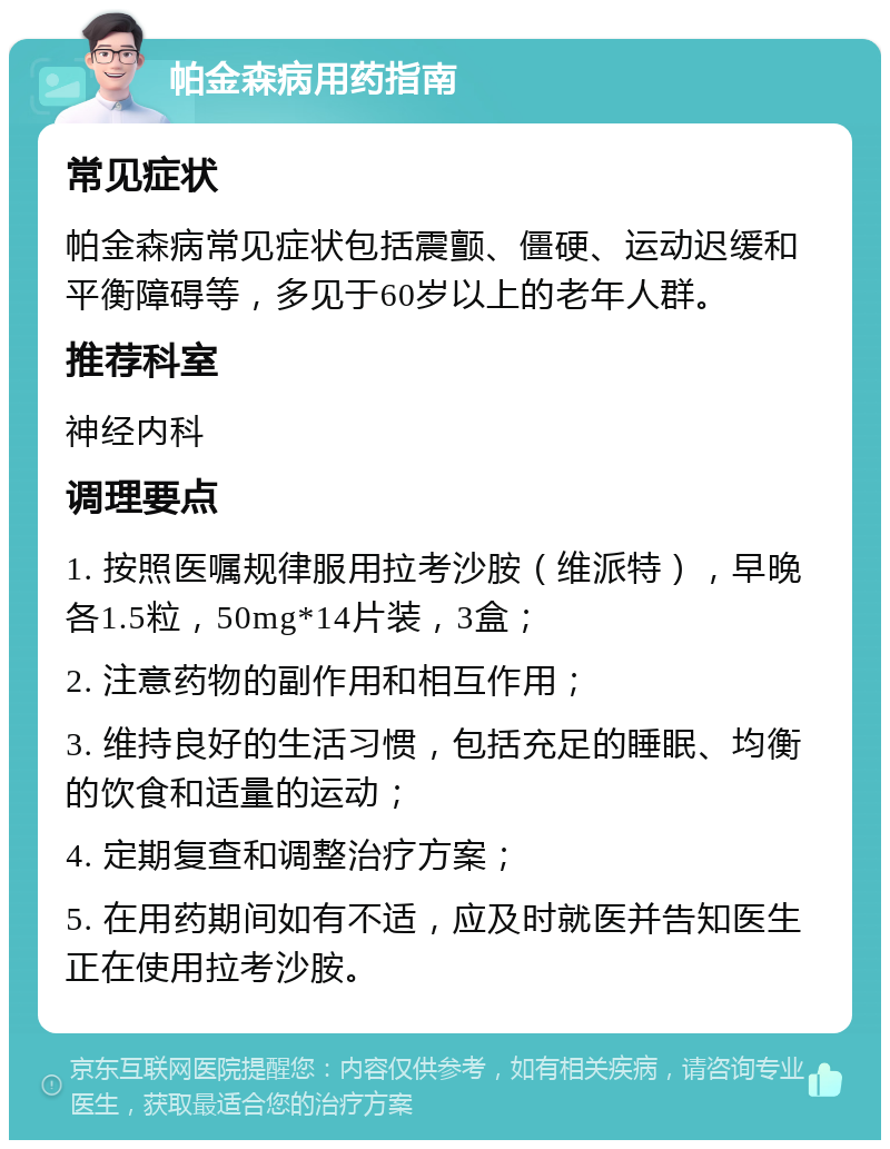 帕金森病用药指南 常见症状 帕金森病常见症状包括震颤、僵硬、运动迟缓和平衡障碍等，多见于60岁以上的老年人群。 推荐科室 神经内科 调理要点 1. 按照医嘱规律服用拉考沙胺（维派特），早晚各1.5粒，50mg*14片装，3盒； 2. 注意药物的副作用和相互作用； 3. 维持良好的生活习惯，包括充足的睡眠、均衡的饮食和适量的运动； 4. 定期复查和调整治疗方案； 5. 在用药期间如有不适，应及时就医并告知医生正在使用拉考沙胺。