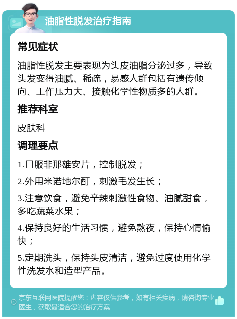 油脂性脱发治疗指南 常见症状 油脂性脱发主要表现为头皮油脂分泌过多，导致头发变得油腻、稀疏，易感人群包括有遗传倾向、工作压力大、接触化学性物质多的人群。 推荐科室 皮肤科 调理要点 1.口服非那雄安片，控制脱发； 2.外用米诺地尔酊，刺激毛发生长； 3.注意饮食，避免辛辣刺激性食物、油腻甜食，多吃蔬菜水果； 4.保持良好的生活习惯，避免熬夜，保持心情愉快； 5.定期洗头，保持头皮清洁，避免过度使用化学性洗发水和造型产品。