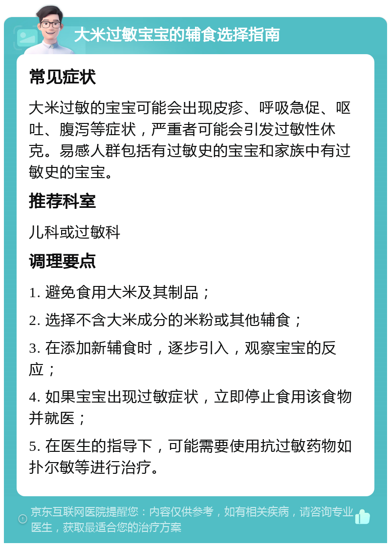 大米过敏宝宝的辅食选择指南 常见症状 大米过敏的宝宝可能会出现皮疹、呼吸急促、呕吐、腹泻等症状，严重者可能会引发过敏性休克。易感人群包括有过敏史的宝宝和家族中有过敏史的宝宝。 推荐科室 儿科或过敏科 调理要点 1. 避免食用大米及其制品； 2. 选择不含大米成分的米粉或其他辅食； 3. 在添加新辅食时，逐步引入，观察宝宝的反应； 4. 如果宝宝出现过敏症状，立即停止食用该食物并就医； 5. 在医生的指导下，可能需要使用抗过敏药物如扑尔敏等进行治疗。