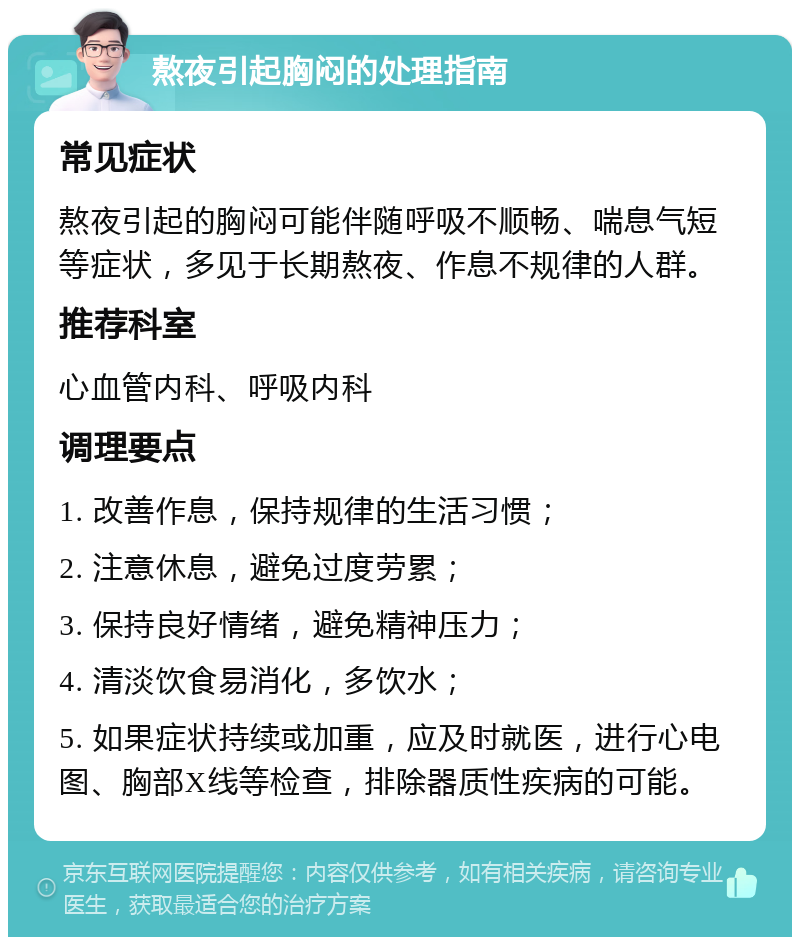 熬夜引起胸闷的处理指南 常见症状 熬夜引起的胸闷可能伴随呼吸不顺畅、喘息气短等症状，多见于长期熬夜、作息不规律的人群。 推荐科室 心血管内科、呼吸内科 调理要点 1. 改善作息，保持规律的生活习惯； 2. 注意休息，避免过度劳累； 3. 保持良好情绪，避免精神压力； 4. 清淡饮食易消化，多饮水； 5. 如果症状持续或加重，应及时就医，进行心电图、胸部X线等检查，排除器质性疾病的可能。