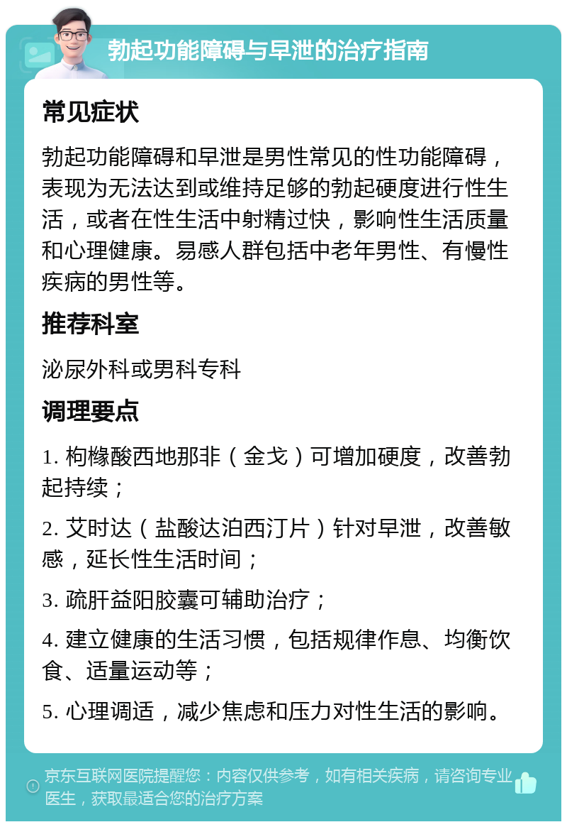 勃起功能障碍与早泄的治疗指南 常见症状 勃起功能障碍和早泄是男性常见的性功能障碍，表现为无法达到或维持足够的勃起硬度进行性生活，或者在性生活中射精过快，影响性生活质量和心理健康。易感人群包括中老年男性、有慢性疾病的男性等。 推荐科室 泌尿外科或男科专科 调理要点 1. 枸橼酸西地那非（金戈）可增加硬度，改善勃起持续； 2. 艾时达（盐酸达泊西汀片）针对早泄，改善敏感，延长性生活时间； 3. 疏肝益阳胶囊可辅助治疗； 4. 建立健康的生活习惯，包括规律作息、均衡饮食、适量运动等； 5. 心理调适，减少焦虑和压力对性生活的影响。