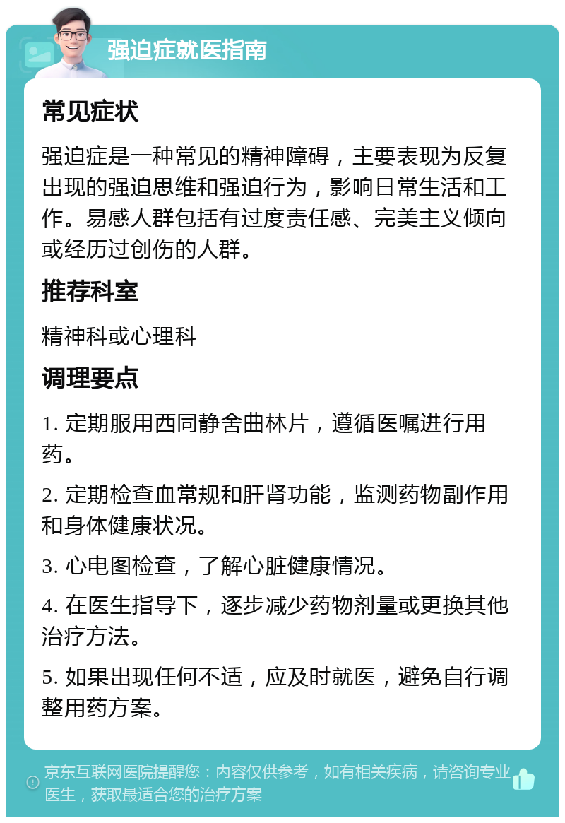 强迫症就医指南 常见症状 强迫症是一种常见的精神障碍，主要表现为反复出现的强迫思维和强迫行为，影响日常生活和工作。易感人群包括有过度责任感、完美主义倾向或经历过创伤的人群。 推荐科室 精神科或心理科 调理要点 1. 定期服用西同静舍曲林片，遵循医嘱进行用药。 2. 定期检查血常规和肝肾功能，监测药物副作用和身体健康状况。 3. 心电图检查，了解心脏健康情况。 4. 在医生指导下，逐步减少药物剂量或更换其他治疗方法。 5. 如果出现任何不适，应及时就医，避免自行调整用药方案。