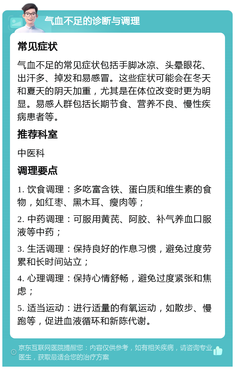 气血不足的诊断与调理 常见症状 气血不足的常见症状包括手脚冰凉、头晕眼花、出汗多、掉发和易感冒。这些症状可能会在冬天和夏天的阴天加重，尤其是在体位改变时更为明显。易感人群包括长期节食、营养不良、慢性疾病患者等。 推荐科室 中医科 调理要点 1. 饮食调理：多吃富含铁、蛋白质和维生素的食物，如红枣、黑木耳、瘦肉等； 2. 中药调理：可服用黄芪、阿胶、补气养血口服液等中药； 3. 生活调理：保持良好的作息习惯，避免过度劳累和长时间站立； 4. 心理调理：保持心情舒畅，避免过度紧张和焦虑； 5. 适当运动：进行适量的有氧运动，如散步、慢跑等，促进血液循环和新陈代谢。