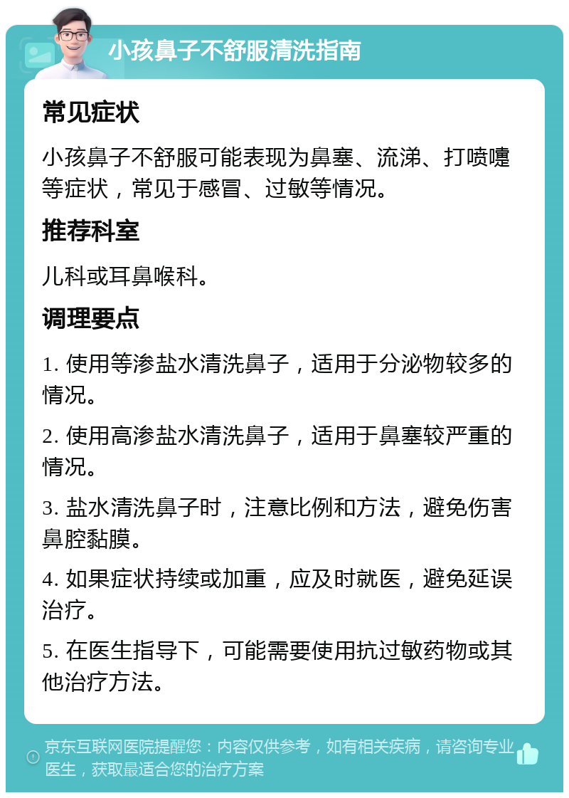 小孩鼻子不舒服清洗指南 常见症状 小孩鼻子不舒服可能表现为鼻塞、流涕、打喷嚏等症状，常见于感冒、过敏等情况。 推荐科室 儿科或耳鼻喉科。 调理要点 1. 使用等渗盐水清洗鼻子，适用于分泌物较多的情况。 2. 使用高渗盐水清洗鼻子，适用于鼻塞较严重的情况。 3. 盐水清洗鼻子时，注意比例和方法，避免伤害鼻腔黏膜。 4. 如果症状持续或加重，应及时就医，避免延误治疗。 5. 在医生指导下，可能需要使用抗过敏药物或其他治疗方法。