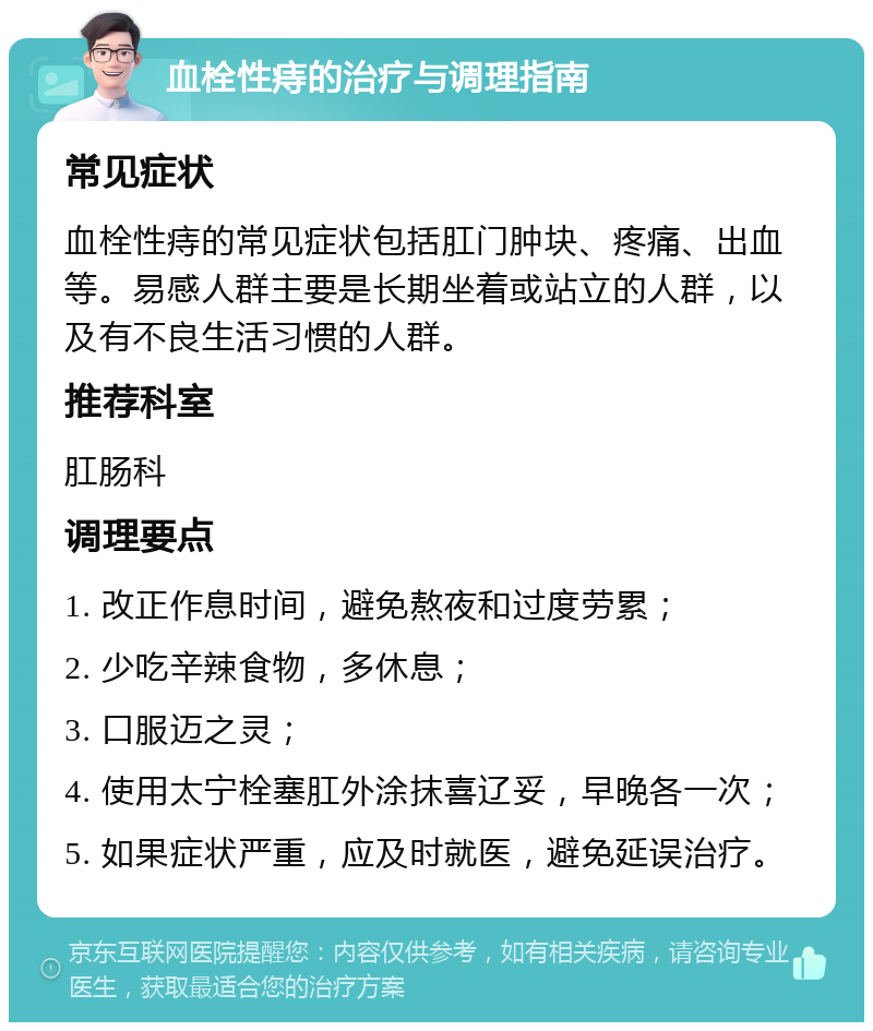 血栓性痔的治疗与调理指南 常见症状 血栓性痔的常见症状包括肛门肿块、疼痛、出血等。易感人群主要是长期坐着或站立的人群，以及有不良生活习惯的人群。 推荐科室 肛肠科 调理要点 1. 改正作息时间，避免熬夜和过度劳累； 2. 少吃辛辣食物，多休息； 3. 口服迈之灵； 4. 使用太宁栓塞肛外涂抹喜辽妥，早晚各一次； 5. 如果症状严重，应及时就医，避免延误治疗。