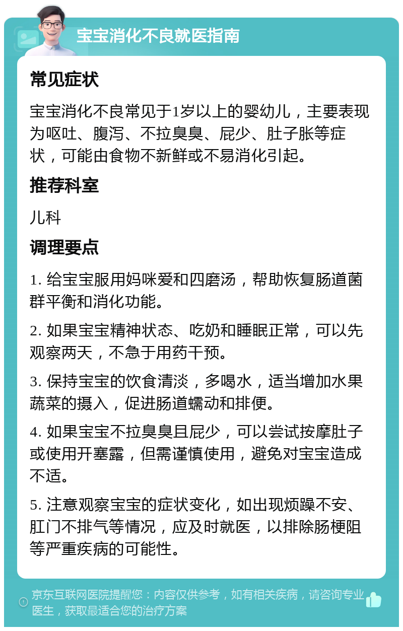 宝宝消化不良就医指南 常见症状 宝宝消化不良常见于1岁以上的婴幼儿，主要表现为呕吐、腹泻、不拉臭臭、屁少、肚子胀等症状，可能由食物不新鲜或不易消化引起。 推荐科室 儿科 调理要点 1. 给宝宝服用妈咪爱和四磨汤，帮助恢复肠道菌群平衡和消化功能。 2. 如果宝宝精神状态、吃奶和睡眠正常，可以先观察两天，不急于用药干预。 3. 保持宝宝的饮食清淡，多喝水，适当增加水果蔬菜的摄入，促进肠道蠕动和排便。 4. 如果宝宝不拉臭臭且屁少，可以尝试按摩肚子或使用开塞露，但需谨慎使用，避免对宝宝造成不适。 5. 注意观察宝宝的症状变化，如出现烦躁不安、肛门不排气等情况，应及时就医，以排除肠梗阻等严重疾病的可能性。