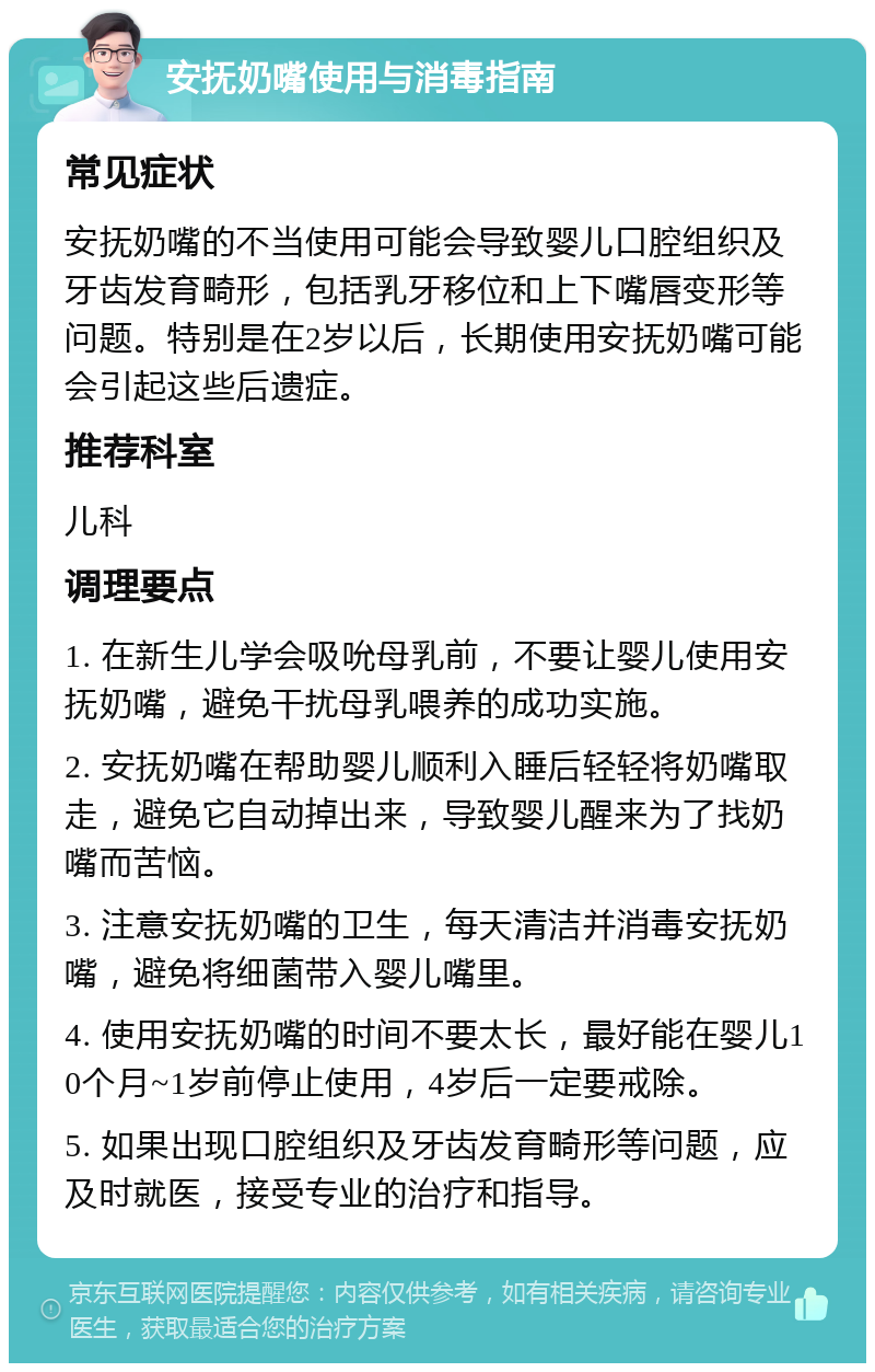 安抚奶嘴使用与消毒指南 常见症状 安抚奶嘴的不当使用可能会导致婴儿口腔组织及牙齿发育畸形，包括乳牙移位和上下嘴唇变形等问题。特别是在2岁以后，长期使用安抚奶嘴可能会引起这些后遗症。 推荐科室 儿科 调理要点 1. 在新生儿学会吸吮母乳前，不要让婴儿使用安抚奶嘴，避免干扰母乳喂养的成功实施。 2. 安抚奶嘴在帮助婴儿顺利入睡后轻轻将奶嘴取走，避免它自动掉出来，导致婴儿醒来为了找奶嘴而苦恼。 3. 注意安抚奶嘴的卫生，每天清洁并消毒安抚奶嘴，避免将细菌带入婴儿嘴里。 4. 使用安抚奶嘴的时间不要太长，最好能在婴儿10个月~1岁前停止使用，4岁后一定要戒除。 5. 如果出现口腔组织及牙齿发育畸形等问题，应及时就医，接受专业的治疗和指导。