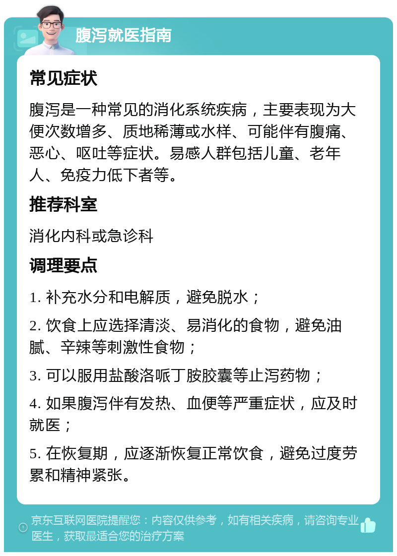 腹泻就医指南 常见症状 腹泻是一种常见的消化系统疾病，主要表现为大便次数增多、质地稀薄或水样、可能伴有腹痛、恶心、呕吐等症状。易感人群包括儿童、老年人、免疫力低下者等。 推荐科室 消化内科或急诊科 调理要点 1. 补充水分和电解质，避免脱水； 2. 饮食上应选择清淡、易消化的食物，避免油腻、辛辣等刺激性食物； 3. 可以服用盐酸洛哌丁胺胶囊等止泻药物； 4. 如果腹泻伴有发热、血便等严重症状，应及时就医； 5. 在恢复期，应逐渐恢复正常饮食，避免过度劳累和精神紧张。