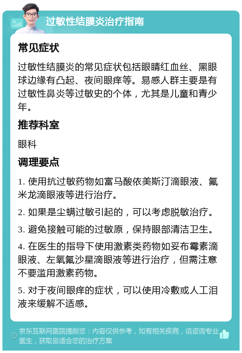 过敏性结膜炎治疗指南 常见症状 过敏性结膜炎的常见症状包括眼睛红血丝、黑眼球边缘有凸起、夜间眼痒等。易感人群主要是有过敏性鼻炎等过敏史的个体，尤其是儿童和青少年。 推荐科室 眼科 调理要点 1. 使用抗过敏药物如富马酸依美斯汀滴眼液、氟米龙滴眼液等进行治疗。 2. 如果是尘螨过敏引起的，可以考虑脱敏治疗。 3. 避免接触可能的过敏原，保持眼部清洁卫生。 4. 在医生的指导下使用激素类药物如妥布霉素滴眼液、左氧氟沙星滴眼液等进行治疗，但需注意不要滥用激素药物。 5. 对于夜间眼痒的症状，可以使用冷敷或人工泪液来缓解不适感。