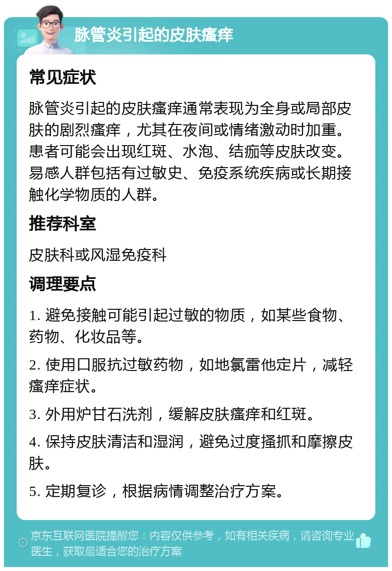 脉管炎引起的皮肤瘙痒 常见症状 脉管炎引起的皮肤瘙痒通常表现为全身或局部皮肤的剧烈瘙痒，尤其在夜间或情绪激动时加重。患者可能会出现红斑、水泡、结痂等皮肤改变。易感人群包括有过敏史、免疫系统疾病或长期接触化学物质的人群。 推荐科室 皮肤科或风湿免疫科 调理要点 1. 避免接触可能引起过敏的物质，如某些食物、药物、化妆品等。 2. 使用口服抗过敏药物，如地氯雷他定片，减轻瘙痒症状。 3. 外用炉甘石洗剂，缓解皮肤瘙痒和红斑。 4. 保持皮肤清洁和湿润，避免过度搔抓和摩擦皮肤。 5. 定期复诊，根据病情调整治疗方案。