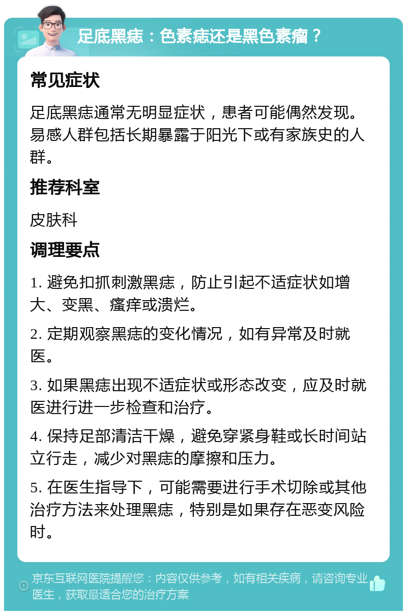 足底黑痣：色素痣还是黑色素瘤？ 常见症状 足底黑痣通常无明显症状，患者可能偶然发现。易感人群包括长期暴露于阳光下或有家族史的人群。 推荐科室 皮肤科 调理要点 1. 避免扣抓刺激黑痣，防止引起不适症状如增大、变黑、瘙痒或溃烂。 2. 定期观察黑痣的变化情况，如有异常及时就医。 3. 如果黑痣出现不适症状或形态改变，应及时就医进行进一步检查和治疗。 4. 保持足部清洁干燥，避免穿紧身鞋或长时间站立行走，减少对黑痣的摩擦和压力。 5. 在医生指导下，可能需要进行手术切除或其他治疗方法来处理黑痣，特别是如果存在恶变风险时。