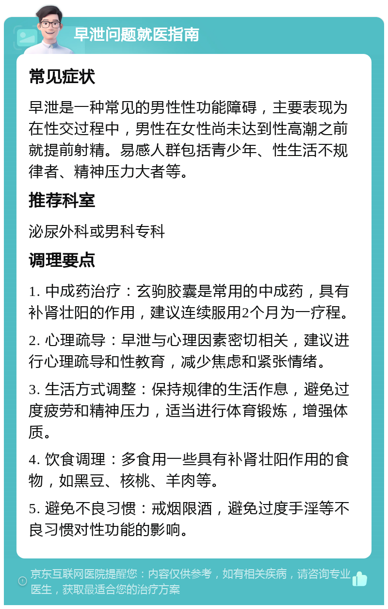 早泄问题就医指南 常见症状 早泄是一种常见的男性性功能障碍，主要表现为在性交过程中，男性在女性尚未达到性高潮之前就提前射精。易感人群包括青少年、性生活不规律者、精神压力大者等。 推荐科室 泌尿外科或男科专科 调理要点 1. 中成药治疗：玄驹胶囊是常用的中成药，具有补肾壮阳的作用，建议连续服用2个月为一疗程。 2. 心理疏导：早泄与心理因素密切相关，建议进行心理疏导和性教育，减少焦虑和紧张情绪。 3. 生活方式调整：保持规律的生活作息，避免过度疲劳和精神压力，适当进行体育锻炼，增强体质。 4. 饮食调理：多食用一些具有补肾壮阳作用的食物，如黑豆、核桃、羊肉等。 5. 避免不良习惯：戒烟限酒，避免过度手淫等不良习惯对性功能的影响。