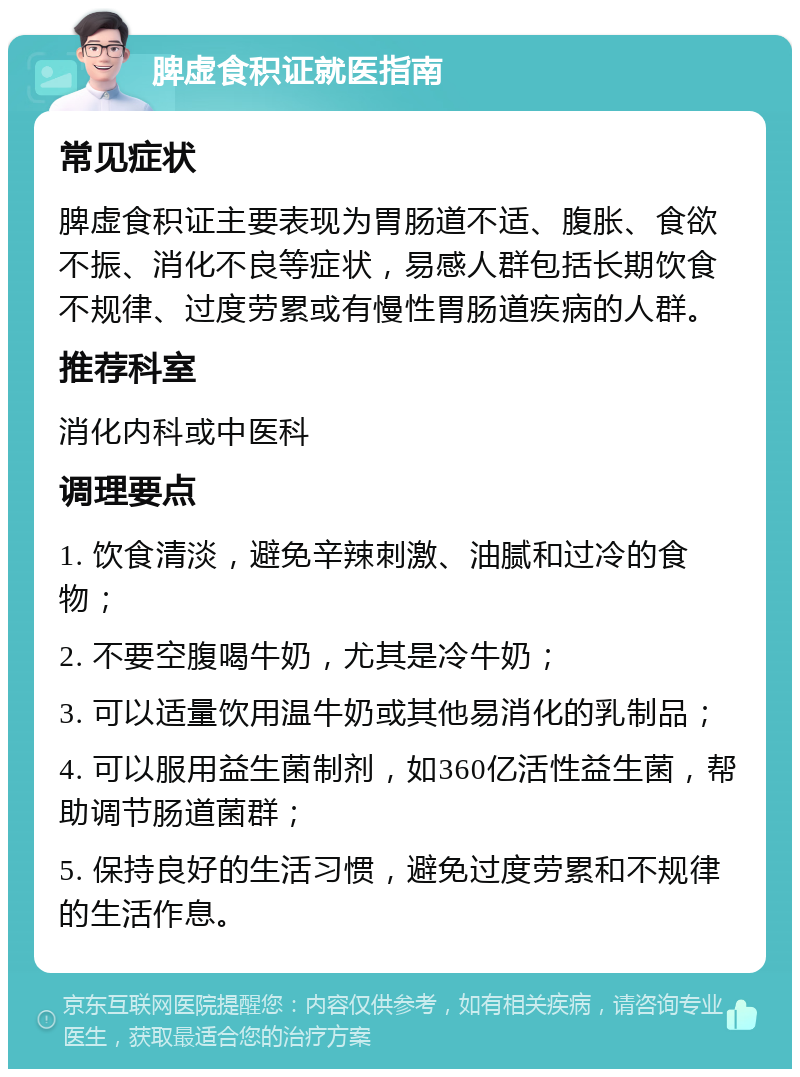 脾虚食积证就医指南 常见症状 脾虚食积证主要表现为胃肠道不适、腹胀、食欲不振、消化不良等症状，易感人群包括长期饮食不规律、过度劳累或有慢性胃肠道疾病的人群。 推荐科室 消化内科或中医科 调理要点 1. 饮食清淡，避免辛辣刺激、油腻和过冷的食物； 2. 不要空腹喝牛奶，尤其是冷牛奶； 3. 可以适量饮用温牛奶或其他易消化的乳制品； 4. 可以服用益生菌制剂，如360亿活性益生菌，帮助调节肠道菌群； 5. 保持良好的生活习惯，避免过度劳累和不规律的生活作息。