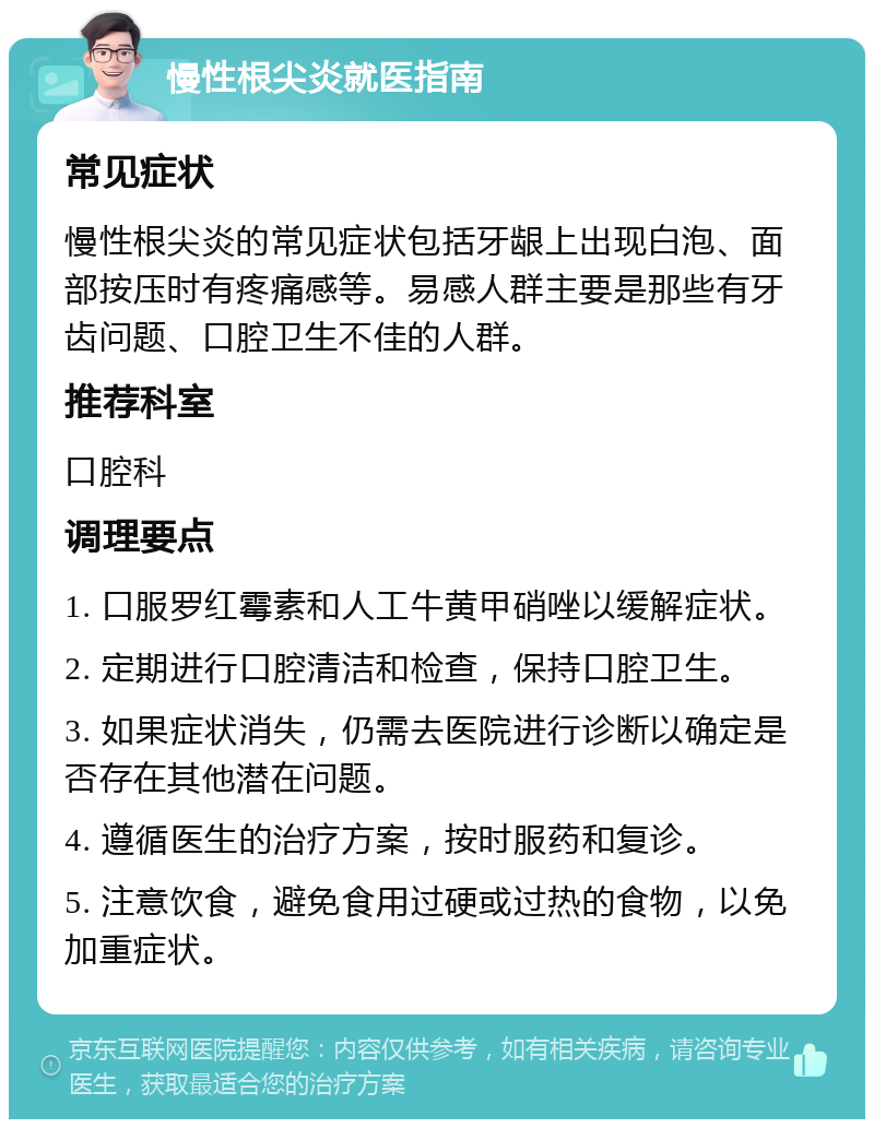 慢性根尖炎就医指南 常见症状 慢性根尖炎的常见症状包括牙龈上出现白泡、面部按压时有疼痛感等。易感人群主要是那些有牙齿问题、口腔卫生不佳的人群。 推荐科室 口腔科 调理要点 1. 口服罗红霉素和人工牛黄甲硝唑以缓解症状。 2. 定期进行口腔清洁和检查，保持口腔卫生。 3. 如果症状消失，仍需去医院进行诊断以确定是否存在其他潜在问题。 4. 遵循医生的治疗方案，按时服药和复诊。 5. 注意饮食，避免食用过硬或过热的食物，以免加重症状。