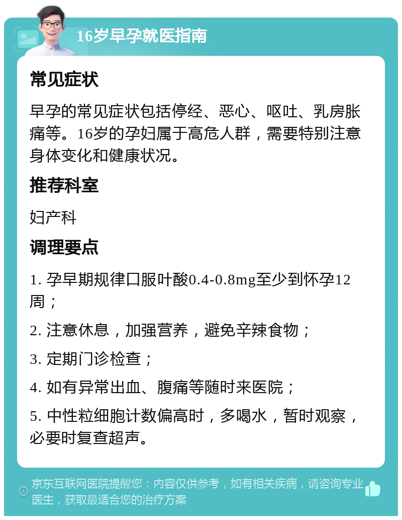 16岁早孕就医指南 常见症状 早孕的常见症状包括停经、恶心、呕吐、乳房胀痛等。16岁的孕妇属于高危人群，需要特别注意身体变化和健康状况。 推荐科室 妇产科 调理要点 1. 孕早期规律口服叶酸0.4-0.8mg至少到怀孕12周； 2. 注意休息，加强营养，避免辛辣食物； 3. 定期门诊检查； 4. 如有异常出血、腹痛等随时来医院； 5. 中性粒细胞计数偏高时，多喝水，暂时观察，必要时复查超声。