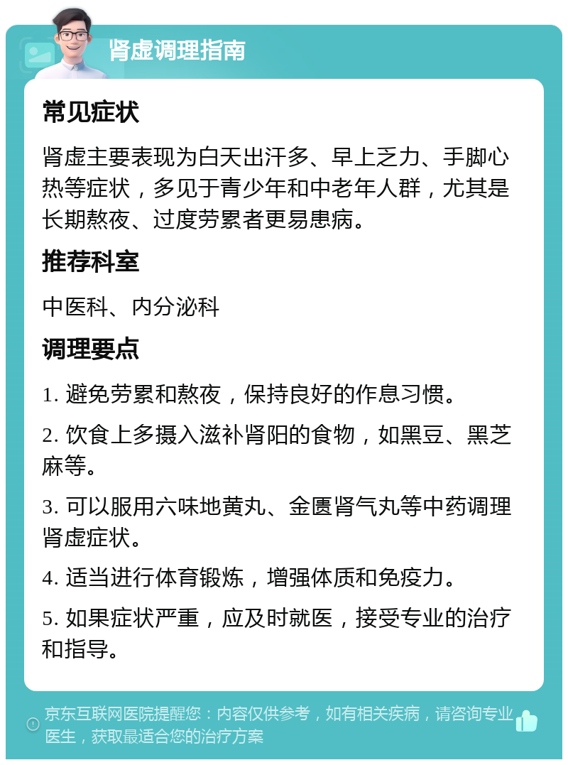 肾虚调理指南 常见症状 肾虚主要表现为白天出汗多、早上乏力、手脚心热等症状，多见于青少年和中老年人群，尤其是长期熬夜、过度劳累者更易患病。 推荐科室 中医科、内分泌科 调理要点 1. 避免劳累和熬夜，保持良好的作息习惯。 2. 饮食上多摄入滋补肾阳的食物，如黑豆、黑芝麻等。 3. 可以服用六味地黄丸、金匮肾气丸等中药调理肾虚症状。 4. 适当进行体育锻炼，增强体质和免疫力。 5. 如果症状严重，应及时就医，接受专业的治疗和指导。