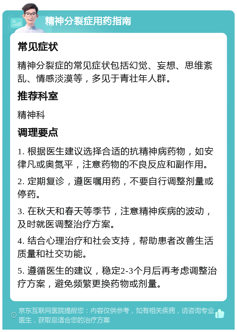 精神分裂症用药指南 常见症状 精神分裂症的常见症状包括幻觉、妄想、思维紊乱、情感淡漠等，多见于青壮年人群。 推荐科室 精神科 调理要点 1. 根据医生建议选择合适的抗精神病药物，如安律凡或奥氮平，注意药物的不良反应和副作用。 2. 定期复诊，遵医嘱用药，不要自行调整剂量或停药。 3. 在秋天和春天等季节，注意精神疾病的波动，及时就医调整治疗方案。 4. 结合心理治疗和社会支持，帮助患者改善生活质量和社交功能。 5. 遵循医生的建议，稳定2-3个月后再考虑调整治疗方案，避免频繁更换药物或剂量。