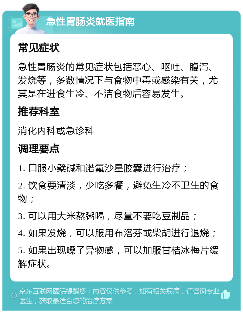 急性胃肠炎就医指南 常见症状 急性胃肠炎的常见症状包括恶心、呕吐、腹泻、发烧等，多数情况下与食物中毒或感染有关，尤其是在进食生冷、不洁食物后容易发生。 推荐科室 消化内科或急诊科 调理要点 1. 口服小檗碱和诺氟沙星胶囊进行治疗； 2. 饮食要清淡，少吃多餐，避免生冷不卫生的食物； 3. 可以用大米熬粥喝，尽量不要吃豆制品； 4. 如果发烧，可以服用布洛芬或柴胡进行退烧； 5. 如果出现嗓子异物感，可以加服甘桔冰梅片缓解症状。