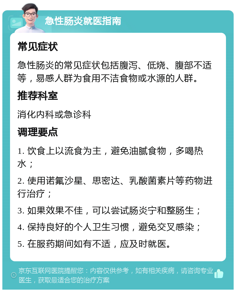 急性肠炎就医指南 常见症状 急性肠炎的常见症状包括腹泻、低烧、腹部不适等，易感人群为食用不洁食物或水源的人群。 推荐科室 消化内科或急诊科 调理要点 1. 饮食上以流食为主，避免油腻食物，多喝热水； 2. 使用诺氟沙星、思密达、乳酸菌素片等药物进行治疗； 3. 如果效果不佳，可以尝试肠炎宁和整肠生； 4. 保持良好的个人卫生习惯，避免交叉感染； 5. 在服药期间如有不适，应及时就医。