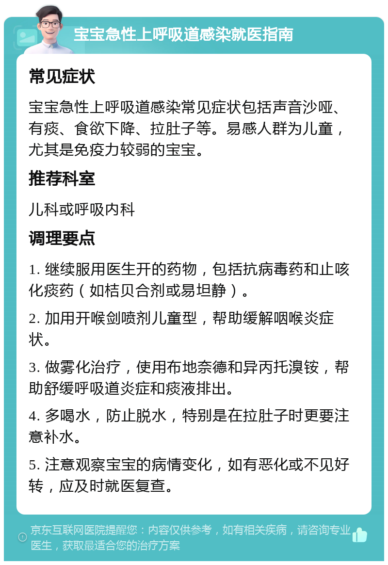 宝宝急性上呼吸道感染就医指南 常见症状 宝宝急性上呼吸道感染常见症状包括声音沙哑、有痰、食欲下降、拉肚子等。易感人群为儿童，尤其是免疫力较弱的宝宝。 推荐科室 儿科或呼吸内科 调理要点 1. 继续服用医生开的药物，包括抗病毒药和止咳化痰药（如桔贝合剂或易坦静）。 2. 加用开喉剑喷剂儿童型，帮助缓解咽喉炎症状。 3. 做雾化治疗，使用布地奈德和异丙托溴铵，帮助舒缓呼吸道炎症和痰液排出。 4. 多喝水，防止脱水，特别是在拉肚子时更要注意补水。 5. 注意观察宝宝的病情变化，如有恶化或不见好转，应及时就医复查。