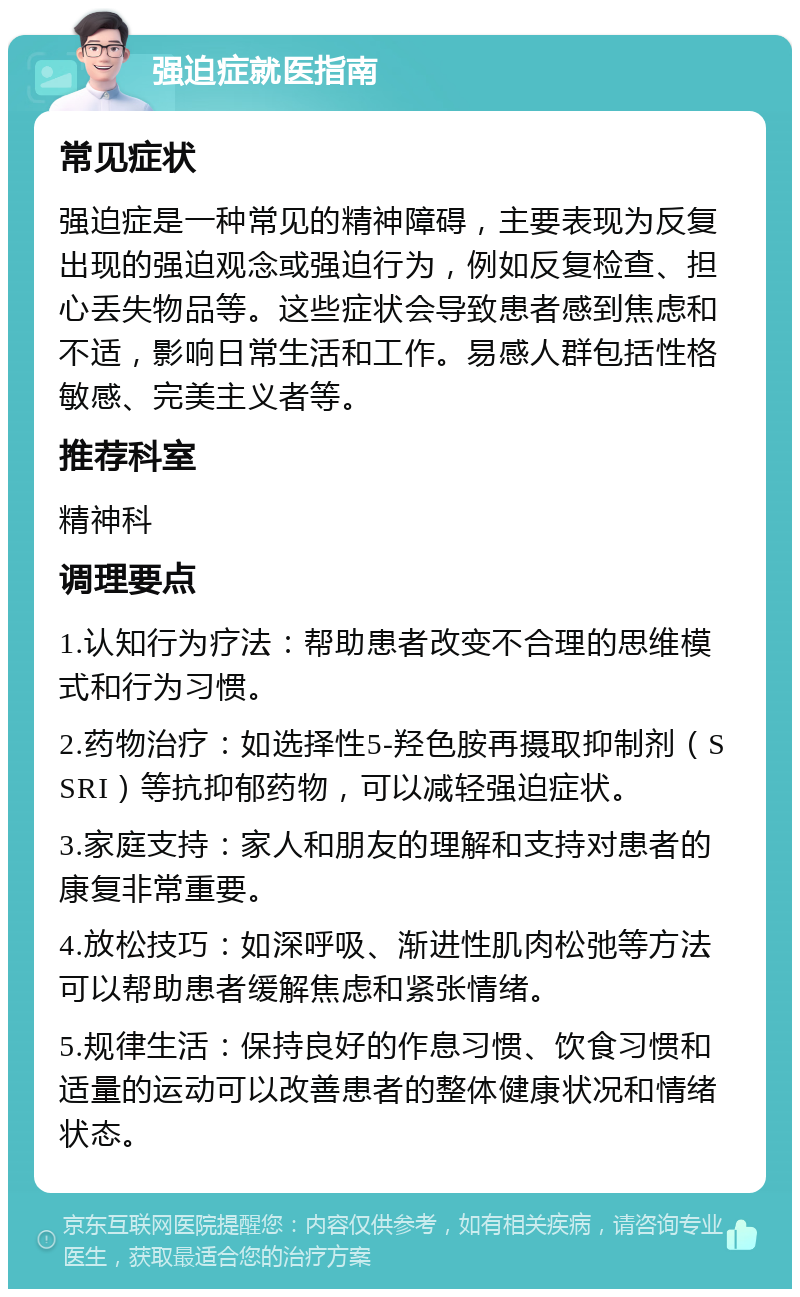 强迫症就医指南 常见症状 强迫症是一种常见的精神障碍，主要表现为反复出现的强迫观念或强迫行为，例如反复检查、担心丢失物品等。这些症状会导致患者感到焦虑和不适，影响日常生活和工作。易感人群包括性格敏感、完美主义者等。 推荐科室 精神科 调理要点 1.认知行为疗法：帮助患者改变不合理的思维模式和行为习惯。 2.药物治疗：如选择性5-羟色胺再摄取抑制剂（SSRI）等抗抑郁药物，可以减轻强迫症状。 3.家庭支持：家人和朋友的理解和支持对患者的康复非常重要。 4.放松技巧：如深呼吸、渐进性肌肉松弛等方法可以帮助患者缓解焦虑和紧张情绪。 5.规律生活：保持良好的作息习惯、饮食习惯和适量的运动可以改善患者的整体健康状况和情绪状态。