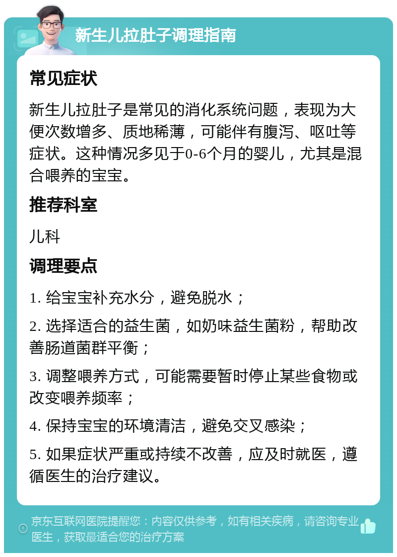 新生儿拉肚子调理指南 常见症状 新生儿拉肚子是常见的消化系统问题，表现为大便次数增多、质地稀薄，可能伴有腹泻、呕吐等症状。这种情况多见于0-6个月的婴儿，尤其是混合喂养的宝宝。 推荐科室 儿科 调理要点 1. 给宝宝补充水分，避免脱水； 2. 选择适合的益生菌，如奶味益生菌粉，帮助改善肠道菌群平衡； 3. 调整喂养方式，可能需要暂时停止某些食物或改变喂养频率； 4. 保持宝宝的环境清洁，避免交叉感染； 5. 如果症状严重或持续不改善，应及时就医，遵循医生的治疗建议。