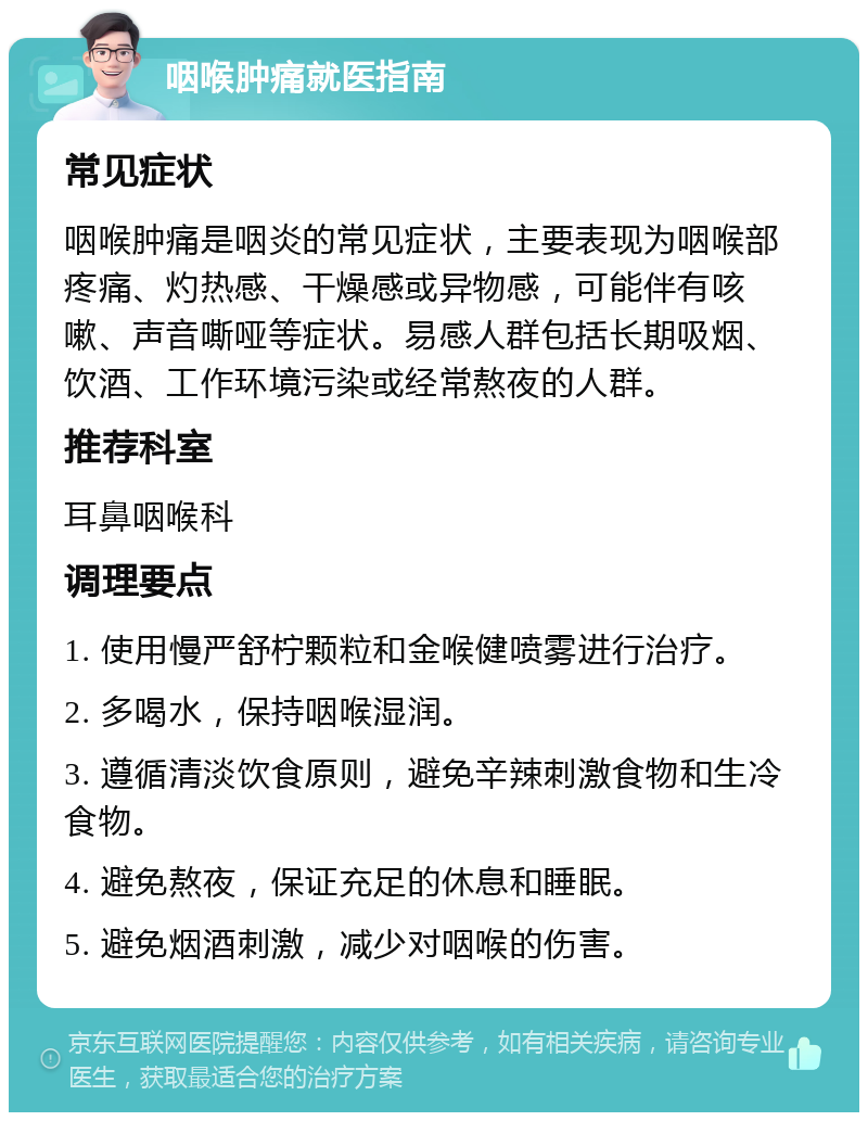 咽喉肿痛就医指南 常见症状 咽喉肿痛是咽炎的常见症状，主要表现为咽喉部疼痛、灼热感、干燥感或异物感，可能伴有咳嗽、声音嘶哑等症状。易感人群包括长期吸烟、饮酒、工作环境污染或经常熬夜的人群。 推荐科室 耳鼻咽喉科 调理要点 1. 使用慢严舒柠颗粒和金喉健喷雾进行治疗。 2. 多喝水，保持咽喉湿润。 3. 遵循清淡饮食原则，避免辛辣刺激食物和生冷食物。 4. 避免熬夜，保证充足的休息和睡眠。 5. 避免烟酒刺激，减少对咽喉的伤害。