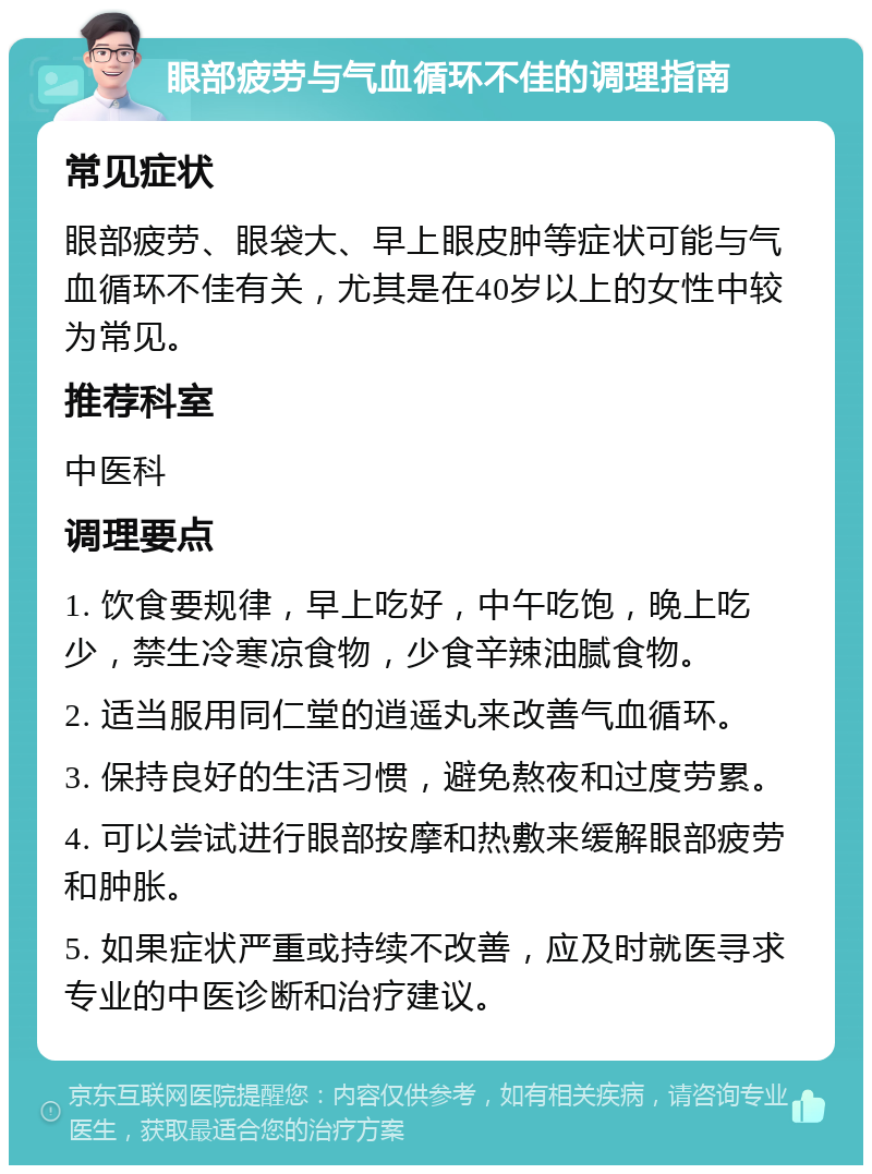 眼部疲劳与气血循环不佳的调理指南 常见症状 眼部疲劳、眼袋大、早上眼皮肿等症状可能与气血循环不佳有关，尤其是在40岁以上的女性中较为常见。 推荐科室 中医科 调理要点 1. 饮食要规律，早上吃好，中午吃饱，晚上吃少，禁生冷寒凉食物，少食辛辣油腻食物。 2. 适当服用同仁堂的逍遥丸来改善气血循环。 3. 保持良好的生活习惯，避免熬夜和过度劳累。 4. 可以尝试进行眼部按摩和热敷来缓解眼部疲劳和肿胀。 5. 如果症状严重或持续不改善，应及时就医寻求专业的中医诊断和治疗建议。