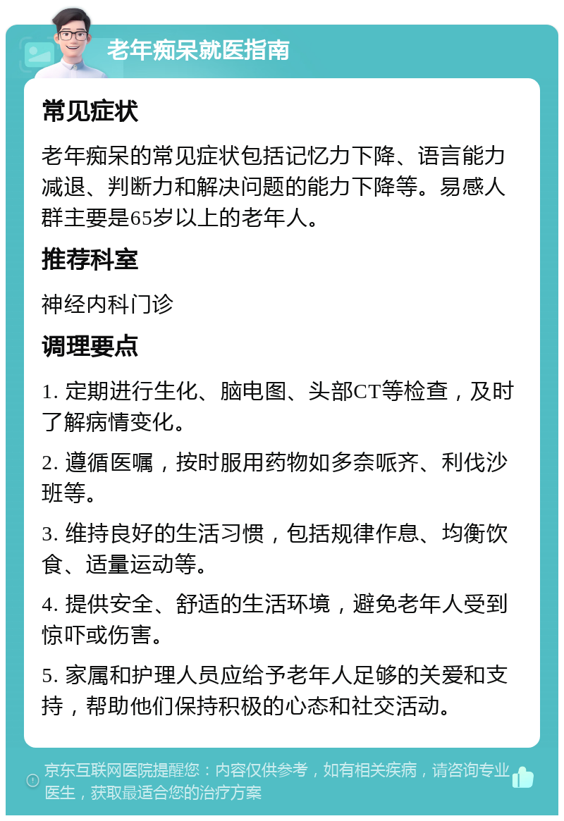 老年痴呆就医指南 常见症状 老年痴呆的常见症状包括记忆力下降、语言能力减退、判断力和解决问题的能力下降等。易感人群主要是65岁以上的老年人。 推荐科室 神经内科门诊 调理要点 1. 定期进行生化、脑电图、头部CT等检查，及时了解病情变化。 2. 遵循医嘱，按时服用药物如多奈哌齐、利伐沙班等。 3. 维持良好的生活习惯，包括规律作息、均衡饮食、适量运动等。 4. 提供安全、舒适的生活环境，避免老年人受到惊吓或伤害。 5. 家属和护理人员应给予老年人足够的关爱和支持，帮助他们保持积极的心态和社交活动。