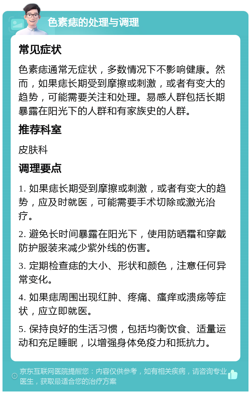 色素痣的处理与调理 常见症状 色素痣通常无症状，多数情况下不影响健康。然而，如果痣长期受到摩擦或刺激，或者有变大的趋势，可能需要关注和处理。易感人群包括长期暴露在阳光下的人群和有家族史的人群。 推荐科室 皮肤科 调理要点 1. 如果痣长期受到摩擦或刺激，或者有变大的趋势，应及时就医，可能需要手术切除或激光治疗。 2. 避免长时间暴露在阳光下，使用防晒霜和穿戴防护服装来减少紫外线的伤害。 3. 定期检查痣的大小、形状和颜色，注意任何异常变化。 4. 如果痣周围出现红肿、疼痛、瘙痒或溃疡等症状，应立即就医。 5. 保持良好的生活习惯，包括均衡饮食、适量运动和充足睡眠，以增强身体免疫力和抵抗力。