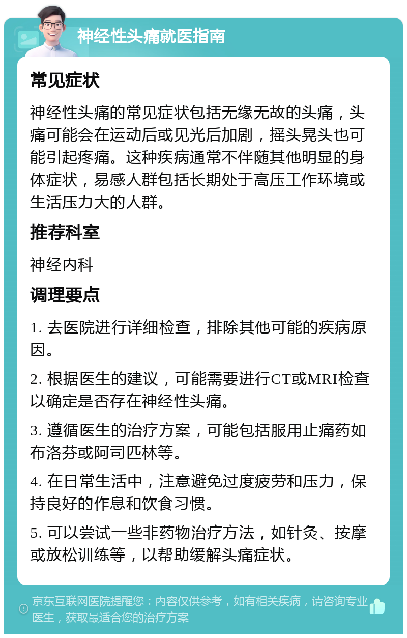 神经性头痛就医指南 常见症状 神经性头痛的常见症状包括无缘无故的头痛，头痛可能会在运动后或见光后加剧，摇头晃头也可能引起疼痛。这种疾病通常不伴随其他明显的身体症状，易感人群包括长期处于高压工作环境或生活压力大的人群。 推荐科室 神经内科 调理要点 1. 去医院进行详细检查，排除其他可能的疾病原因。 2. 根据医生的建议，可能需要进行CT或MRI检查以确定是否存在神经性头痛。 3. 遵循医生的治疗方案，可能包括服用止痛药如布洛芬或阿司匹林等。 4. 在日常生活中，注意避免过度疲劳和压力，保持良好的作息和饮食习惯。 5. 可以尝试一些非药物治疗方法，如针灸、按摩或放松训练等，以帮助缓解头痛症状。