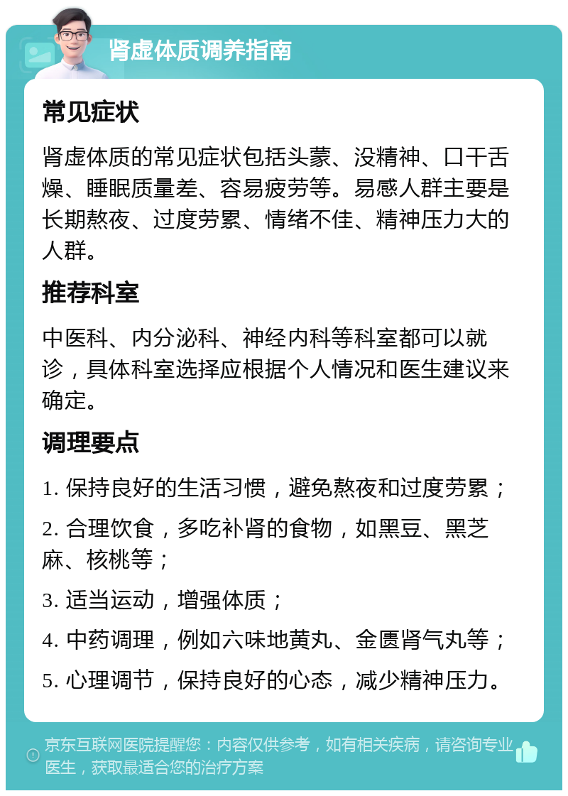 肾虚体质调养指南 常见症状 肾虚体质的常见症状包括头蒙、没精神、口干舌燥、睡眠质量差、容易疲劳等。易感人群主要是长期熬夜、过度劳累、情绪不佳、精神压力大的人群。 推荐科室 中医科、内分泌科、神经内科等科室都可以就诊，具体科室选择应根据个人情况和医生建议来确定。 调理要点 1. 保持良好的生活习惯，避免熬夜和过度劳累； 2. 合理饮食，多吃补肾的食物，如黑豆、黑芝麻、核桃等； 3. 适当运动，增强体质； 4. 中药调理，例如六味地黄丸、金匮肾气丸等； 5. 心理调节，保持良好的心态，减少精神压力。