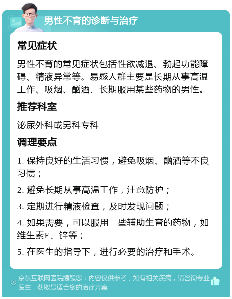 男性不育的诊断与治疗 常见症状 男性不育的常见症状包括性欲减退、勃起功能障碍、精液异常等。易感人群主要是长期从事高温工作、吸烟、酗酒、长期服用某些药物的男性。 推荐科室 泌尿外科或男科专科 调理要点 1. 保持良好的生活习惯，避免吸烟、酗酒等不良习惯； 2. 避免长期从事高温工作，注意防护； 3. 定期进行精液检查，及时发现问题； 4. 如果需要，可以服用一些辅助生育的药物，如维生素E、锌等； 5. 在医生的指导下，进行必要的治疗和手术。