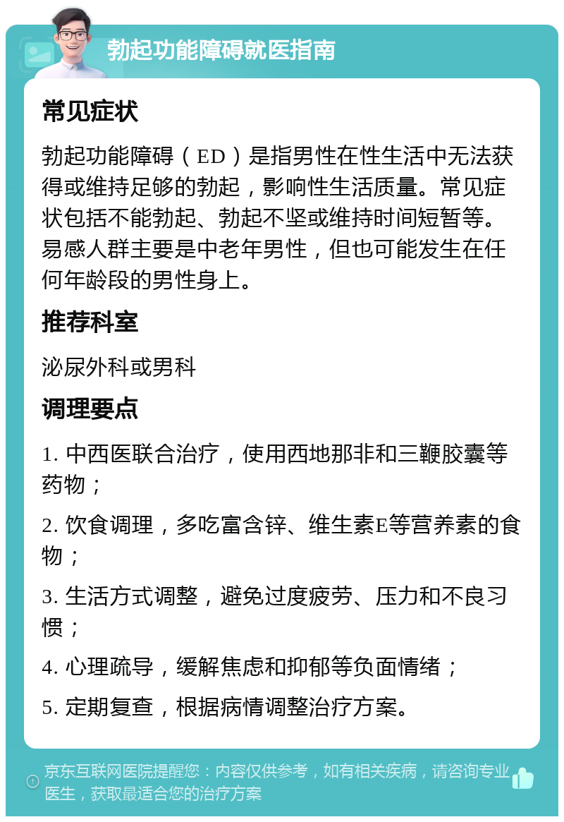 勃起功能障碍就医指南 常见症状 勃起功能障碍（ED）是指男性在性生活中无法获得或维持足够的勃起，影响性生活质量。常见症状包括不能勃起、勃起不坚或维持时间短暂等。易感人群主要是中老年男性，但也可能发生在任何年龄段的男性身上。 推荐科室 泌尿外科或男科 调理要点 1. 中西医联合治疗，使用西地那非和三鞭胶囊等药物； 2. 饮食调理，多吃富含锌、维生素E等营养素的食物； 3. 生活方式调整，避免过度疲劳、压力和不良习惯； 4. 心理疏导，缓解焦虑和抑郁等负面情绪； 5. 定期复查，根据病情调整治疗方案。