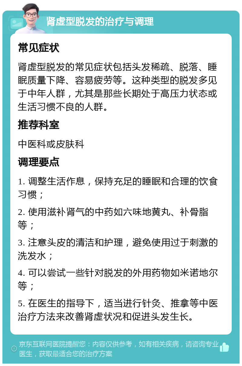 肾虚型脱发的治疗与调理 常见症状 肾虚型脱发的常见症状包括头发稀疏、脱落、睡眠质量下降、容易疲劳等。这种类型的脱发多见于中年人群，尤其是那些长期处于高压力状态或生活习惯不良的人群。 推荐科室 中医科或皮肤科 调理要点 1. 调整生活作息，保持充足的睡眠和合理的饮食习惯； 2. 使用滋补肾气的中药如六味地黄丸、补骨脂等； 3. 注意头皮的清洁和护理，避免使用过于刺激的洗发水； 4. 可以尝试一些针对脱发的外用药物如米诺地尔等； 5. 在医生的指导下，适当进行针灸、推拿等中医治疗方法来改善肾虚状况和促进头发生长。