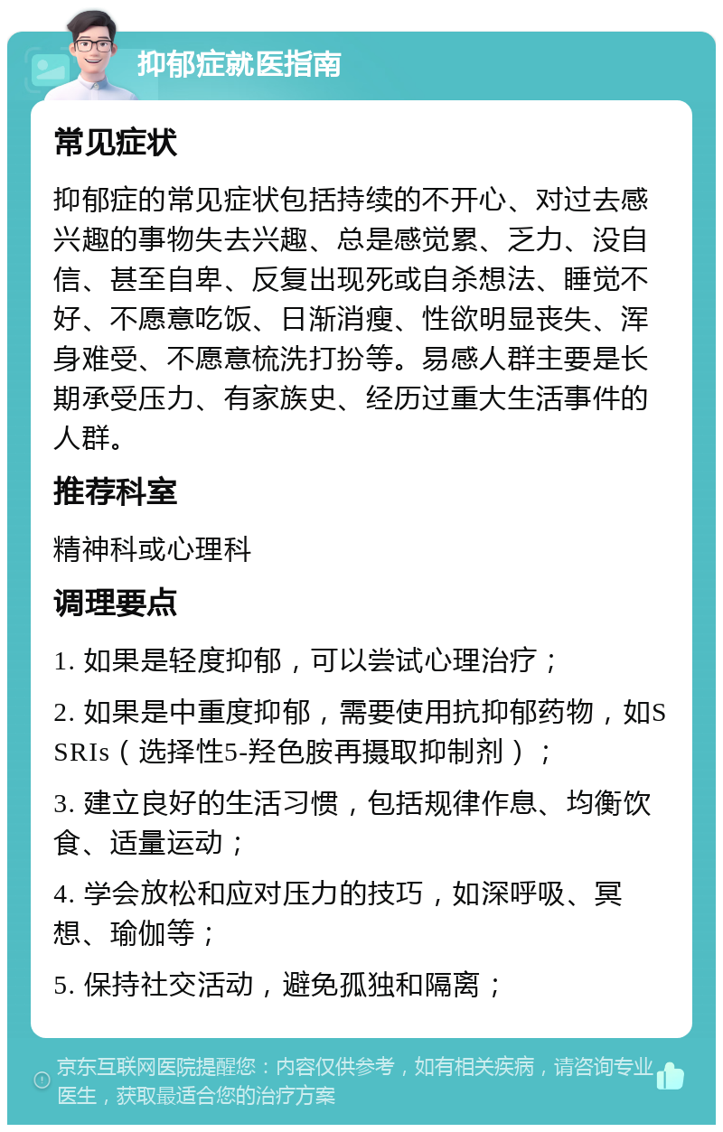 抑郁症就医指南 常见症状 抑郁症的常见症状包括持续的不开心、对过去感兴趣的事物失去兴趣、总是感觉累、乏力、没自信、甚至自卑、反复出现死或自杀想法、睡觉不好、不愿意吃饭、日渐消瘦、性欲明显丧失、浑身难受、不愿意梳洗打扮等。易感人群主要是长期承受压力、有家族史、经历过重大生活事件的人群。 推荐科室 精神科或心理科 调理要点 1. 如果是轻度抑郁，可以尝试心理治疗； 2. 如果是中重度抑郁，需要使用抗抑郁药物，如SSRIs（选择性5-羟色胺再摄取抑制剂）； 3. 建立良好的生活习惯，包括规律作息、均衡饮食、适量运动； 4. 学会放松和应对压力的技巧，如深呼吸、冥想、瑜伽等； 5. 保持社交活动，避免孤独和隔离；