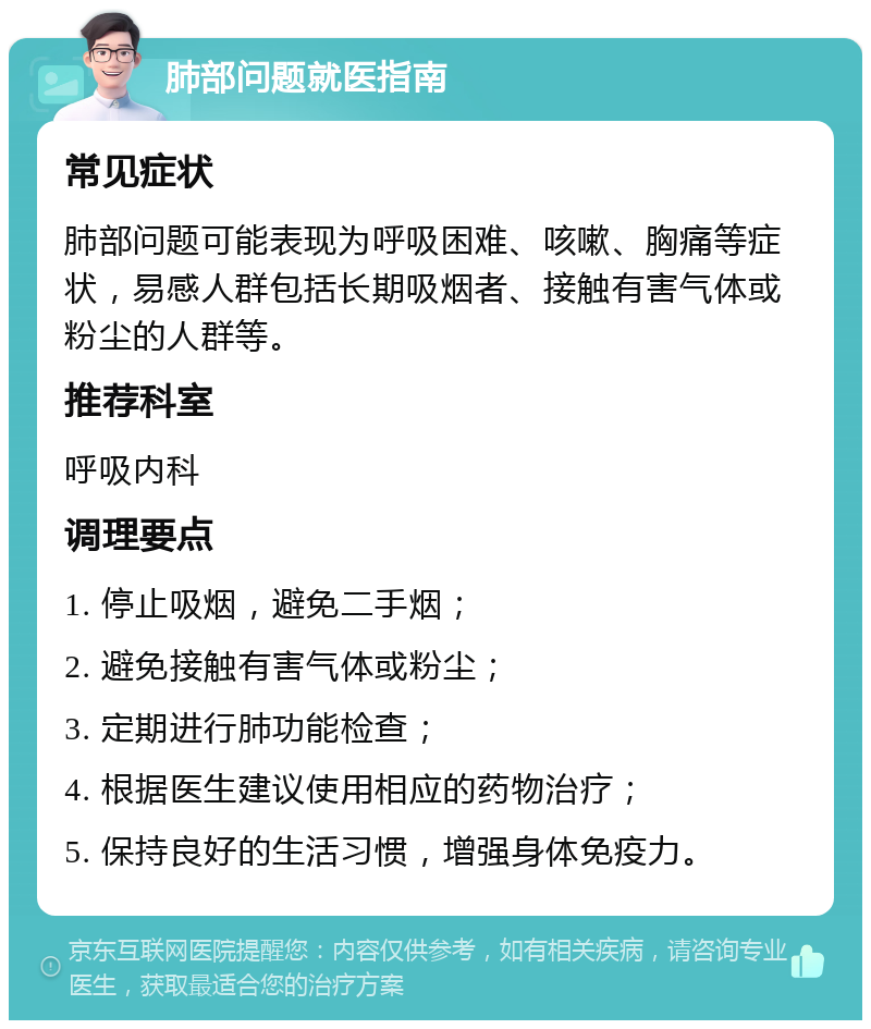 肺部问题就医指南 常见症状 肺部问题可能表现为呼吸困难、咳嗽、胸痛等症状，易感人群包括长期吸烟者、接触有害气体或粉尘的人群等。 推荐科室 呼吸内科 调理要点 1. 停止吸烟，避免二手烟； 2. 避免接触有害气体或粉尘； 3. 定期进行肺功能检查； 4. 根据医生建议使用相应的药物治疗； 5. 保持良好的生活习惯，增强身体免疫力。