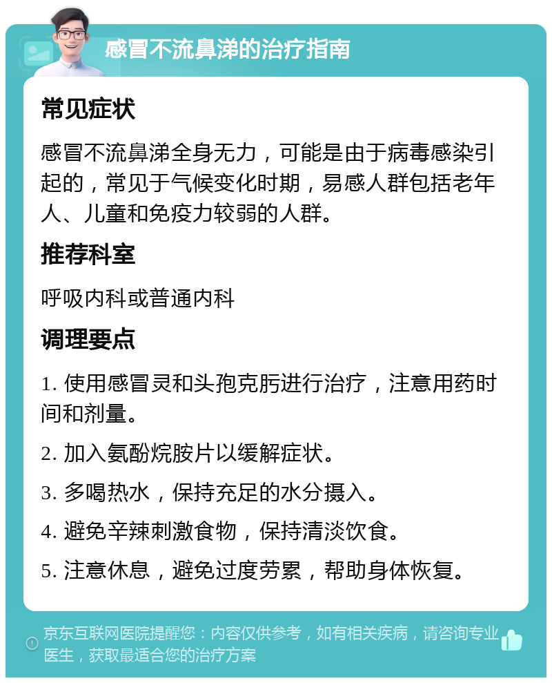 感冒不流鼻涕的治疗指南 常见症状 感冒不流鼻涕全身无力，可能是由于病毒感染引起的，常见于气候变化时期，易感人群包括老年人、儿童和免疫力较弱的人群。 推荐科室 呼吸内科或普通内科 调理要点 1. 使用感冒灵和头孢克肟进行治疗，注意用药时间和剂量。 2. 加入氨酚烷胺片以缓解症状。 3. 多喝热水，保持充足的水分摄入。 4. 避免辛辣刺激食物，保持清淡饮食。 5. 注意休息，避免过度劳累，帮助身体恢复。