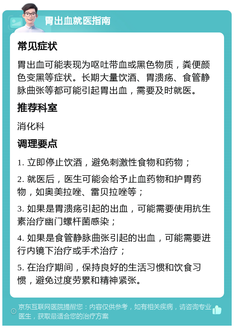 胃出血就医指南 常见症状 胃出血可能表现为呕吐带血或黑色物质，粪便颜色变黑等症状。长期大量饮酒、胃溃疡、食管静脉曲张等都可能引起胃出血，需要及时就医。 推荐科室 消化科 调理要点 1. 立即停止饮酒，避免刺激性食物和药物； 2. 就医后，医生可能会给予止血药物和护胃药物，如奥美拉唑、雷贝拉唑等； 3. 如果是胃溃疡引起的出血，可能需要使用抗生素治疗幽门螺杆菌感染； 4. 如果是食管静脉曲张引起的出血，可能需要进行内镜下治疗或手术治疗； 5. 在治疗期间，保持良好的生活习惯和饮食习惯，避免过度劳累和精神紧张。