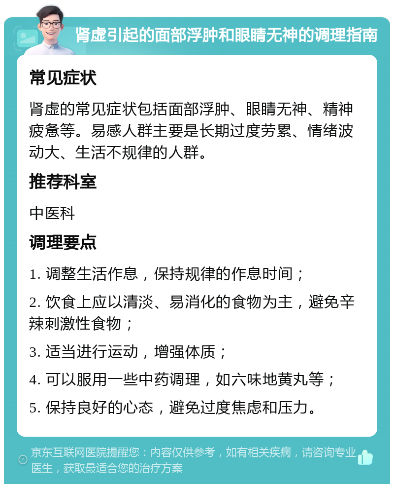 肾虚引起的面部浮肿和眼睛无神的调理指南 常见症状 肾虚的常见症状包括面部浮肿、眼睛无神、精神疲惫等。易感人群主要是长期过度劳累、情绪波动大、生活不规律的人群。 推荐科室 中医科 调理要点 1. 调整生活作息，保持规律的作息时间； 2. 饮食上应以清淡、易消化的食物为主，避免辛辣刺激性食物； 3. 适当进行运动，增强体质； 4. 可以服用一些中药调理，如六味地黄丸等； 5. 保持良好的心态，避免过度焦虑和压力。